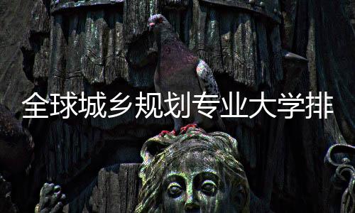 全球城乡规划专业大学排名，这些院校你选哪所？