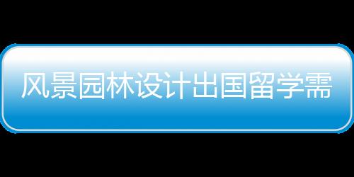 风景园林设计出国留学需要满足哪些申请要求？